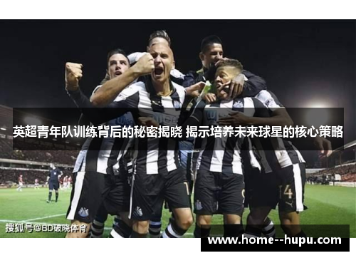 英超青年队训练背后的秘密揭晓 揭示培养未来球星的核心策略