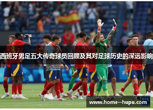 西班牙男足五大传奇球员回顾及其对足球历史的深远影响