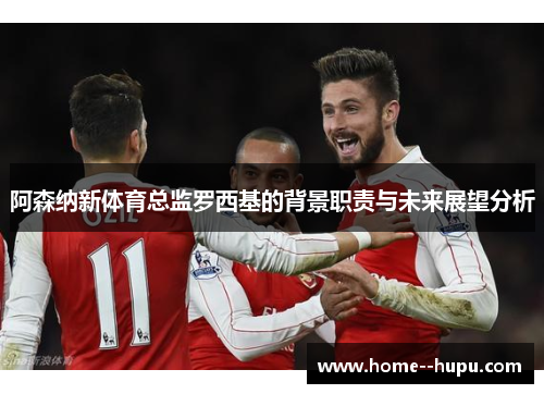 阿森纳新体育总监罗西基的背景职责与未来展望分析