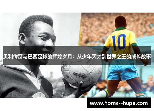 贝利传奇与巴西足球的辉煌岁月：从少年天才到世界之王的成长故事