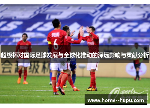超级杯对国际足球发展与全球化推动的深远影响与贡献分析