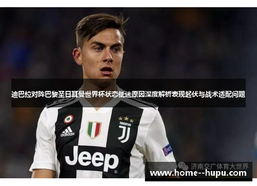 迪巴拉对阵巴黎圣日耳曼世界杯状态低迷原因深度解析表现起伏与战术适配问题