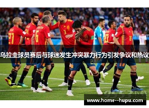 乌拉圭球员赛后与球迷发生冲突暴力行为引发争议和热议