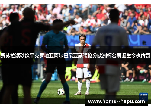 贾苏拉读秒绝平克罗地亚阿尔巴尼亚顽强抢分欧洲杯名局诞生今夜传奇