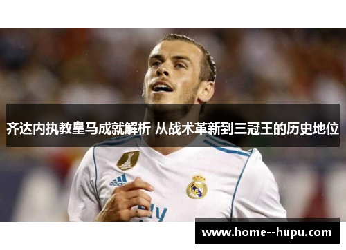 齐达内执教皇马成就解析 从战术革新到三冠王的历史地位