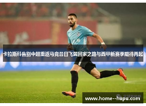 卡拉斯科告别中超重返马竞昔日飞翼回家之路与西甲新赛季期待再起 卡拉斯科告别中超重返马竞昔日飞翼回家之路与西甲新赛季期待再起